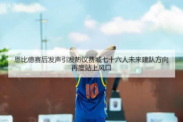 恩比德赛后发声引发热议费城七十六人未来建队方向再度站上风口