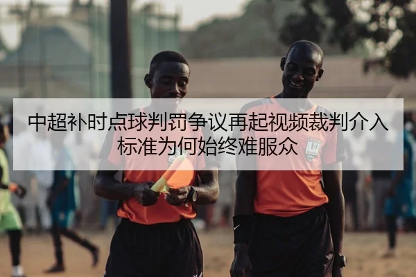 中超补时点球判罚争议再起视频裁判介入标准为何始终难服众
