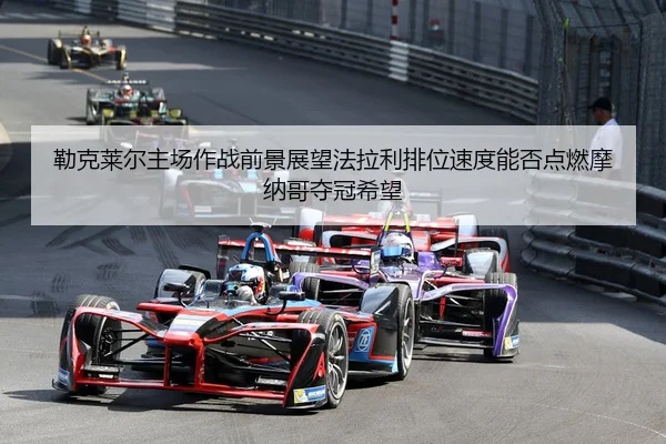 勒克莱尔主场作战前景展望法拉利排位速度能否点燃摩纳哥夺冠希望