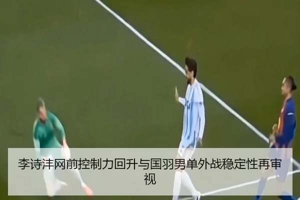李诗沣网前控制力回升与国羽男单外战稳定性再审视