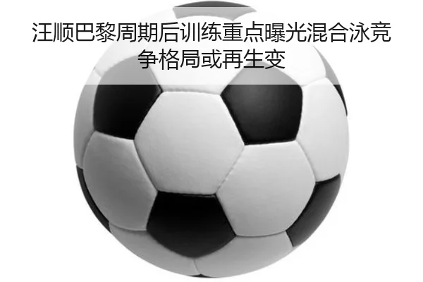 汪顺巴黎周期后训练重点曝光混合泳竞争格局或再生变